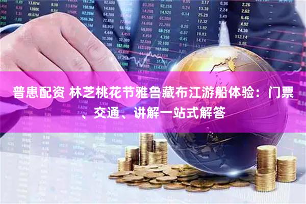 普患配资 林芝桃花节雅鲁藏布江游船体验：门票、交通、讲解一站式解答