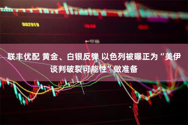 联丰优配 黄金、白银反弹 以色列被曝正为“美伊谈判破裂可能性”做准备