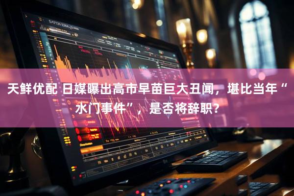 天鲜优配 日媒曝出高市早苗巨大丑闻，堪比当年“水门事件”，是否将辞职？