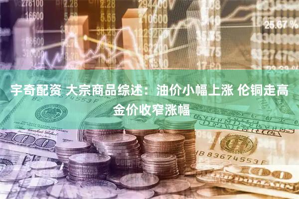 宇奇配资 大宗商品综述：油价小幅上涨 伦铜走高 金价收窄涨幅