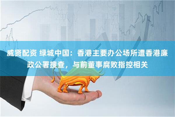 威贤配资 绿城中国：香港主要办公场所遭香港廉政公署搜查，与前董事腐败指控相关