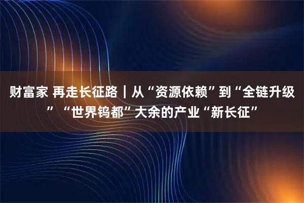 财富家 再走长征路｜从“资源依赖”到“全链升级” “世界钨都”大余的产业“新长征”