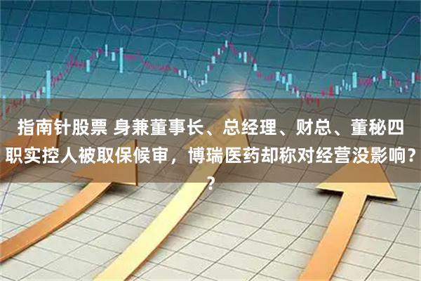 指南针股票 身兼董事长、总经理、财总、董秘四职实控人被取保候审，博瑞医药却称对经营没影响？