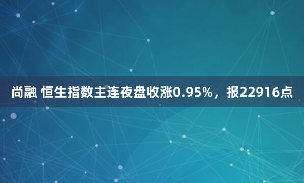 尚融 恒生指数主连夜盘收涨0.95%，报22916点