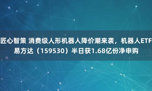 匠心智策 消费级人形机器人降价潮来袭，机器人ETF易方达（159530）半日获1.68亿份净申购
