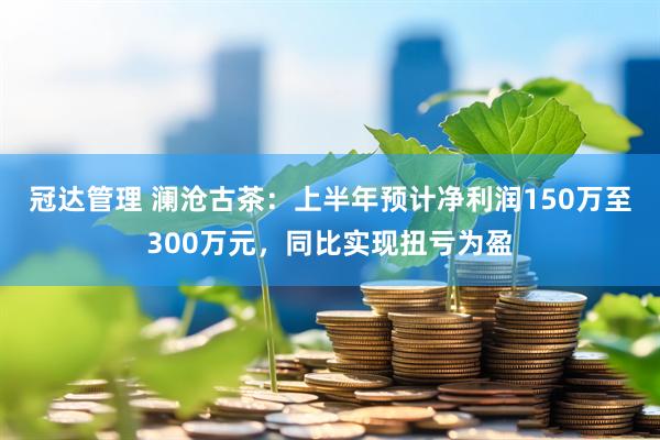 冠达管理 澜沧古茶：上半年预计净利润150万至300万元，同比实现扭亏为盈