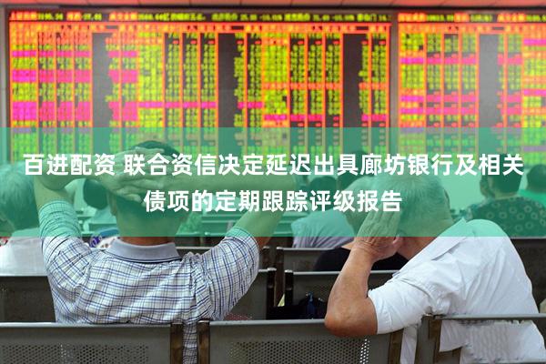 百进配资 联合资信决定延迟出具廊坊银行及相关债项的定期跟踪评级报告