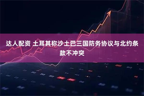 达人配资 土耳其称沙土巴三国防务协议与北约条款不冲突