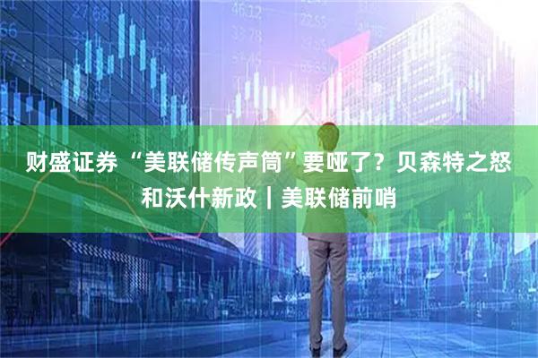 财盛证券 “美联储传声筒”要哑了？贝森特之怒和沃什新政｜美联储前哨