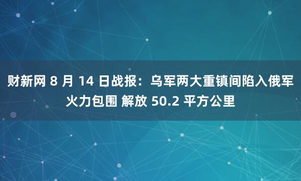 财新网 8 月 14 日战报：乌军两大重镇间陷入俄军火力包围 解放 50.2 平方公里