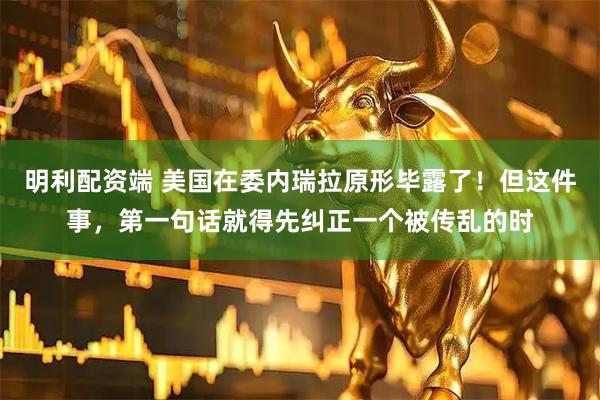 明利配资端 美国在委内瑞拉原形毕露了！但这件事，第一句话就得先纠正一个被传乱的时